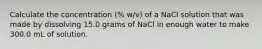 Calculate the concentration (% w/v) of a NaCl solution that was made by dissolving 15.0 grams of NaCl in enough water to make 300.0 mL of solution.