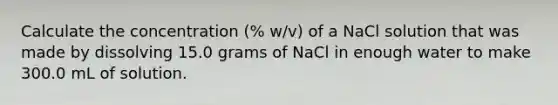 Calculate the concentration (% w/v) of a NaCl solution that was made by dissolving 15.0 grams of NaCl in enough water to make 300.0 mL of solution.