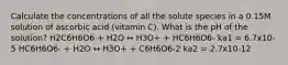 Calculate the concentrations of all the solute species in a 0.15M solution of ascorbic acid (vitamin C). What is the pH of the solution? H2C6H6O6 + H2O ↔ H3O+ + HC6H6O6- ka1 = 6.7x10-5 HC6H6O6- + H2O ↔ H3O+ + C6H6O6-2 ka2 = 2.7x10-12