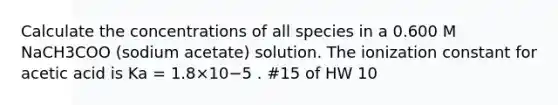 Calculate the concentrations of all species in a 0.600 M NaCH3COO (sodium acetate) solution. The ionization constant for acetic acid is Ka = 1.8×10−5 . #15 of HW 10