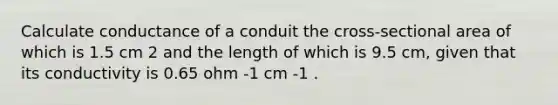 Calculate conductance of a conduit the cross-sectional area of which is 1.5 cm 2 and the length of which is 9.5 cm, given that its conductivity is 0.65 ohm -1 cm -1 .