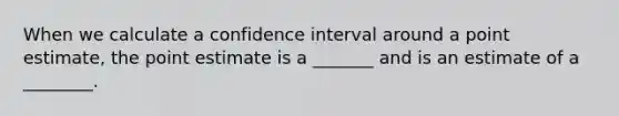 When we calculate a confidence interval around a point estimate, the point estimate is a _______ and is an estimate of a ________.