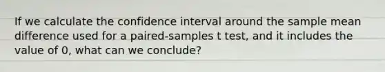 If we calculate the confidence interval around the sample mean difference used for a paired-samples t test, and it includes the value of 0, what can we conclude?