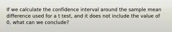 If we calculate the confidence interval around the sample mean difference used for a t test, and it does not include the value of 0, what can we conclude?