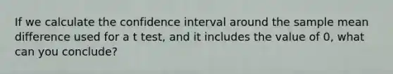 If we calculate the confidence interval around the sample mean difference used for a t test, and it includes the value of 0, what can you conclude?