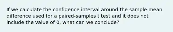 If we calculate the confidence interval around the sample mean difference used for a paired-samples t test and it does not include the value of 0, what can we conclude?