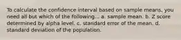 To calculate the confidence interval based on sample means, you need all but which of the following... a. sample mean. b. Z score determined by alpha level. c. standard error of the mean. d. standard deviation of the population.