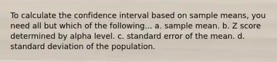 To calculate the confidence interval based on sample means, you need all but which of the following... a. sample mean. b. Z score determined by alpha level. c. standard error of the mean. d. standard deviation of the population.