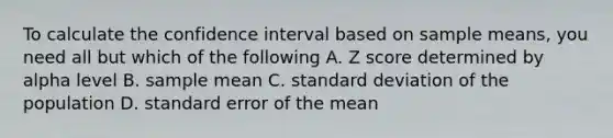 To calculate the confidence interval based on sample means, you need all but which of the following A. Z score determined by alpha level B. sample mean C. standard deviation of the population D. standard error of the mean