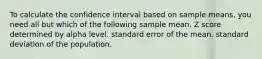 To calculate the confidence interval based on sample means, you need all but which of the following​ ​sample mean. ​Z score determined by alpha level. ​standard error of the mean. ​standard deviation of the population.