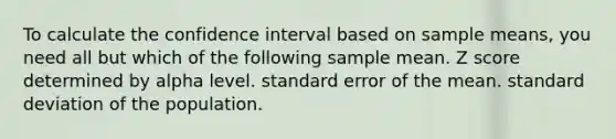 To calculate the confidence interval based on sample means, you need all but which of the following​ ​sample mean. ​<a href='https://www.questionai.com/knowledge/kIHl8zoOXx-z-score' class='anchor-knowledge'>z score</a> determined by alpha level. ​standard error of the mean. ​<a href='https://www.questionai.com/knowledge/kqGUr1Cldy-standard-deviation' class='anchor-knowledge'>standard deviation</a> of the population.