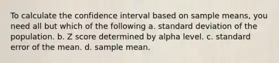 To calculate the confidence interval based on sample means, you need all but which of the following a. standard deviation of the population. b. Z score determined by alpha level. c. standard error of the mean. d. sample mean.