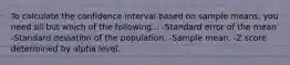 To calculate the confidence interval based on sample means, you need all but which of the following... -Standard error of the mean -Standard deviation of the population. -Sample mean. -Z score determined by alpha level.