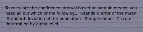 To calculate the confidence interval based on sample means, you need all but which of the following... -Standard error of the mean -Standard deviation of the population. -Sample mean. -Z score determined by alpha level.