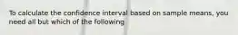 To calculate the confidence interval based on sample means, you need all but which of the following