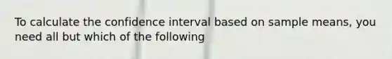 To calculate the confidence interval based on sample means, you need all but which of the following