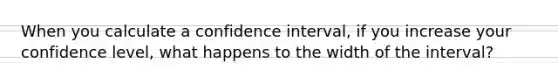 When you calculate a confidence interval, if you increase your confidence level, what happens to the width of the interval?