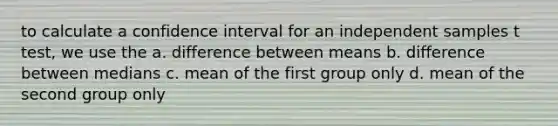 to calculate a confidence interval for an independent samples t test, we use the a. difference between means b. difference between medians c. mean of the first group only d. mean of the second group only