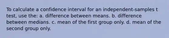 To calculate a confidence interval for an independent-samples t test, use the: a. difference between means. b. difference between medians. c. mean of the first group only. d. mean of the second group only.