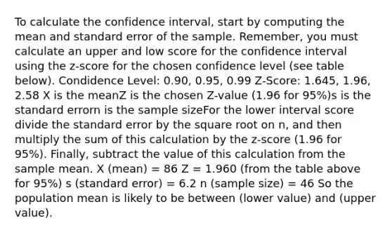 To calculate the confidence interval, start by computing the mean and standard error of the sample. Remember, you must calculate an upper and low score for the confidence interval using the z-score for the chosen confidence level (see table below). Condidence Level: 0.90, 0.95, 0.99 Z-Score: 1.645, 1.96, 2.58 X is the meanZ is the chosen Z-value (1.96 for 95%)s is the standard errorn is the sample sizeFor the lower interval score divide the standard error by the square root on n, and then multiply the sum of this calculation by the z-score (1.96 for 95%). Finally, subtract the value of this calculation from the sample mean. X (mean) = 86 Z = 1.960 (from the table above for 95%) s (standard error) = 6.2 n (sample size) = 46 So the population mean is likely to be between (lower value) and (upper value).