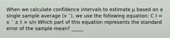 When we calculate confidence intervals to estimate μ based on a single sample average (x ¯), we use the following equation: C I = x ¯ ± t × s/n Which part of this equation represents the standard error of the sample mean? _____