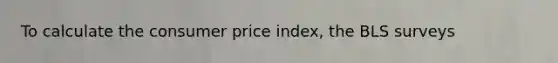 To calculate the consumer price index, the BLS surveys