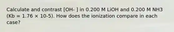 Calculate and contrast [OH- ] in 0.200 M LiOH and 0.200 M NH3 (Kb = 1.76 × 10-5). How does the ionization compare in each case?