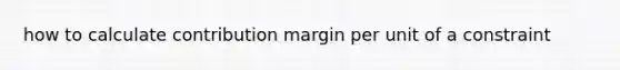 how to calculate contribution margin per unit of a constraint