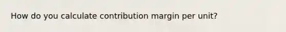 How do you calculate contribution margin per unit?