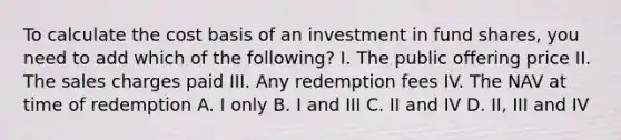 To calculate the cost basis of an investment in fund shares, you need to add which of the following? I. The public offering price II. The sales charges paid III. Any redemption fees IV. The NAV at time of redemption A. I only B. I and III C. II and IV D. II, III and IV