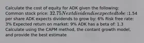 Calculate the cost of equity for ADK given the following: Common stock price: 32.75 Next dividend is expected to be:1.54 per share ADK expects dividends to grow by: 6% Risk free rate: 3% Expected return on market: 9% ADK has a beta of: 1.3 Calculate using the CAPM method, the contant growth model, and provide the best estimate