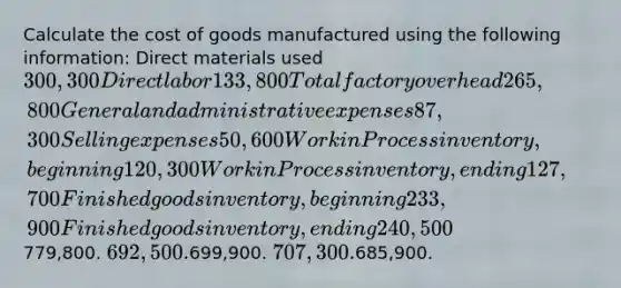 Calculate the cost of goods manufactured using the following information: Direct materials used 300,300 Direct labor 133,800 Total factory overhead 265,800 General and administrative expenses 87,300 Selling expenses 50,600 Work in Process inventory, beginning 120,300 Work in Process inventory, ending 127,700 Finished goods inventory, beginning 233,900 Finished goods inventory, ending 240,500779,800. 692,500.699,900. 707,300.685,900.