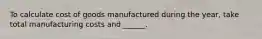 To calculate cost of goods manufactured during the year, take total manufacturing costs and ______.