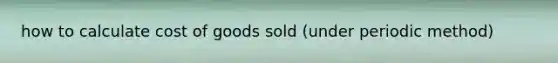 how to calculate cost of goods sold (under periodic method)