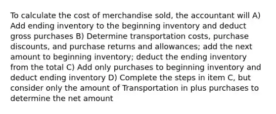 To calculate the cost of merchandise sold, the accountant will A) Add ending inventory to the beginning inventory and deduct gross purchases B) Determine transportation costs, purchase discounts, and purchase returns and allowances; add the next amount to beginning inventory; deduct the ending inventory from the total C) Add only purchases to beginning inventory and deduct ending inventory D) Complete the steps in item C, but consider only the amount of Transportation in plus purchases to determine the net amount