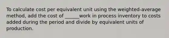 To calculate cost per equivalent unit using the weighted-average method, add the cost of ______work in process inventory to costs added during the period and divide by equivalent units of production.