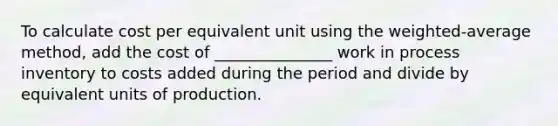 To calculate cost per equivalent unit using the weighted-average method, add the cost of _______________ work in process inventory to costs added during the period and divide by equivalent units of production.