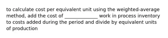 to calculate cost per equivalent unit using the weighted-average method, add the cost of ______________ work in process inventory to costs added during the period and divide by equivalent units of production