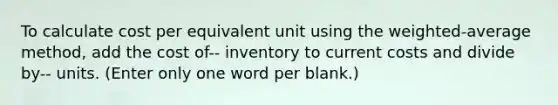 To calculate cost per equivalent unit using the weighted-average method, add the cost of-- inventory to current costs and divide by-- units. (Enter only one word per blank.)