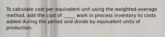 To calculate cost per equivalent unit using the weighted-average method, add the cost of _____ work in process inventory to costs added during the period and divide by equivalent units of production.