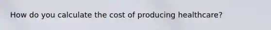 How do you calculate the cost of producing healthcare?