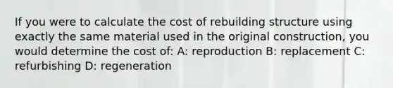 If you were to calculate the cost of rebuilding structure using exactly the same material used in the original construction, you would determine the cost of: A: reproduction B: replacement C: refurbishing D: regeneration