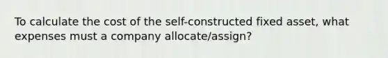 To calculate the cost of the self-constructed fixed asset, what expenses must a company allocate/assign?