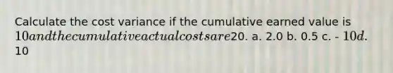 Calculate the cost variance if the cumulative earned value is 10 and the cumulative actual costs are20. a. 2.0 b. 0.5 c. - 10 d.10