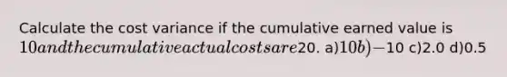 Calculate the cost variance if the cumulative earned value is 10 and the cumulative actual costs are20. a)10 b)-10 c)2.0 d)0.5