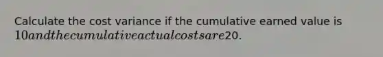 Calculate the cost variance if the cumulative earned value is 10 and the cumulative actual costs are20.