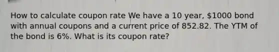 How to calculate coupon rate We have a 10 year, 1000 bond with annual coupons and a current price of 852.82. The YTM of the bond is 6%. What is its coupon rate?