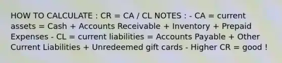 HOW TO CALCULATE : CR = CA / CL NOTES : - CA = current assets = Cash + Accounts Receivable + Inventory + Prepaid Expenses - CL = current liabilities = Accounts Payable + Other Current Liabilities + Unredeemed gift cards - Higher CR = good !