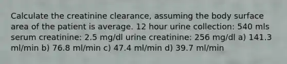 Calculate the creatinine clearance, assuming the body surface area of the patient is average. 12 hour urine collection: 540 mls serum creatinine: 2.5 mg/dl urine creatinine: 256 mg/dl a) 141.3 ml/min b) 76.8 ml/min c) 47.4 ml/min d) 39.7 ml/min