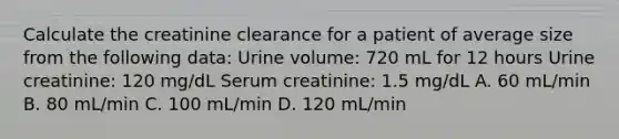 Calculate the creatinine clearance for a patient of average size from the following data: Urine volume: 720 mL for 12 hours Urine creatinine: 120 mg/dL Serum creatinine: 1.5 mg/dL A. 60 mL/min B. 80 mL/min C. 100 mL/min D. 120 mL/min